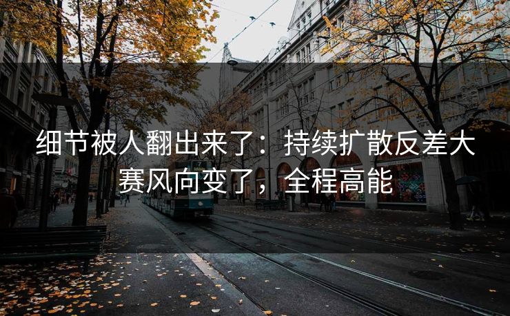 细节被人翻出来了：持续扩散反差大赛风向变了，全程高能