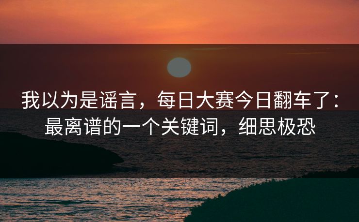 我以为是谣言，每日大赛今日翻车了：最离谱的一个关键词，细思极恐