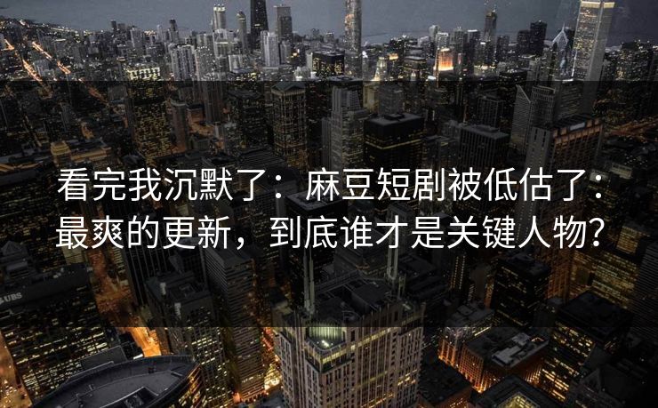 看完我沉默了：麻豆短剧被低估了：最爽的更新，到底谁才是关键人物？