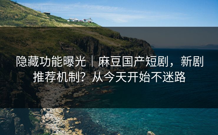 隐藏功能曝光｜麻豆国产短剧，新剧推荐机制？从今天开始不迷路