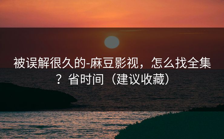 被误解很久的-麻豆影视，怎么找全集？省时间（建议收藏）