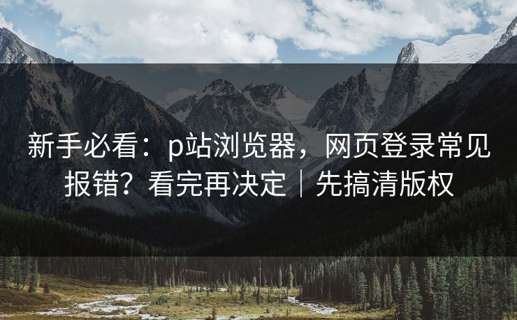 新手必看：p站浏览器，网页登录常见报错？看完再决定｜先搞清版权