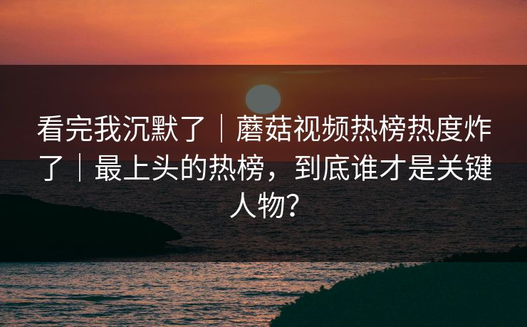 看完我沉默了｜蘑菇视频热榜热度炸了｜最上头的热榜，到底谁才是关键人物？