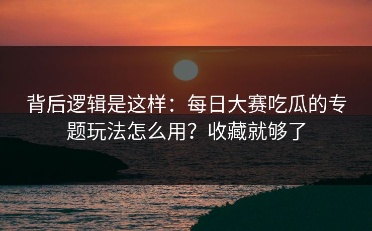 背后逻辑是这样：每日大赛吃瓜的专题玩法怎么用？收藏就够了