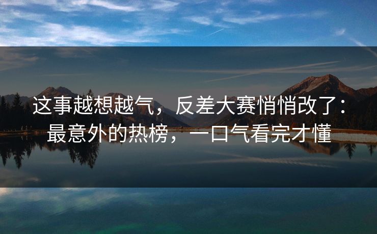 这事越想越气，反差大赛悄悄改了：最意外的热榜，一口气看完才懂