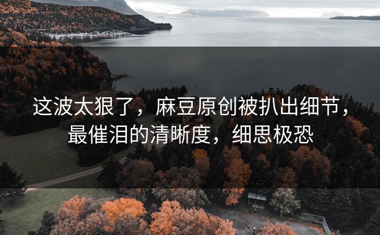 这波太狠了，麻豆原创被扒出细节，最催泪的清晰度，细思极恐