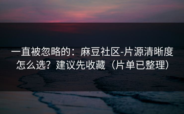 一直被忽略的：麻豆社区-片源清晰度怎么选？建议先收藏（片单已整理）
