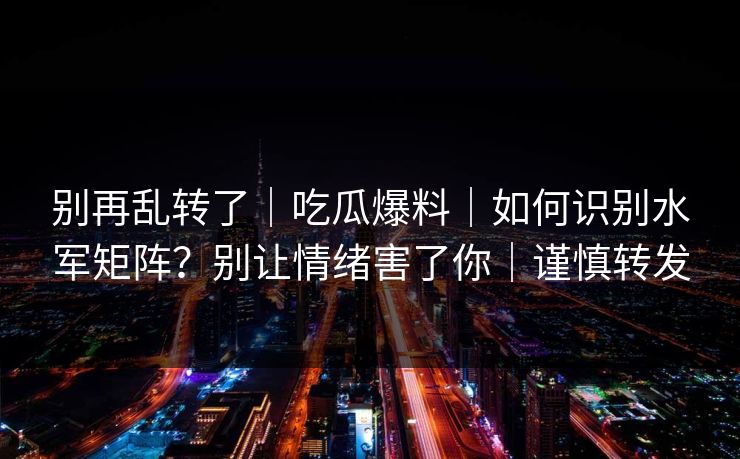 别再乱转了｜吃瓜爆料｜如何识别水军矩阵？别让情绪害了你｜谨慎转发