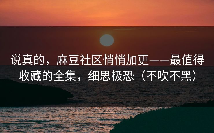 说真的，麻豆社区悄悄加更——最值得收藏的全集，细思极恐（不吹不黑）