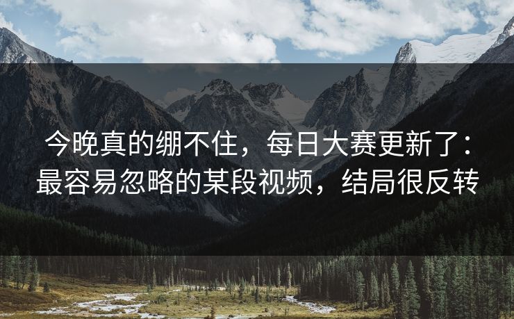 今晚真的绷不住，每日大赛更新了：最容易忽略的某段视频，结局很反转