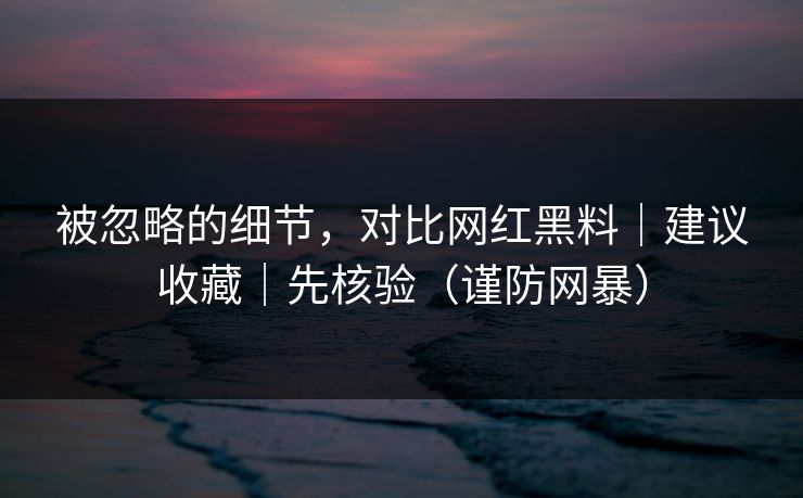 被忽略的细节，对比网红黑料｜建议收藏｜先核验（谨防网暴）