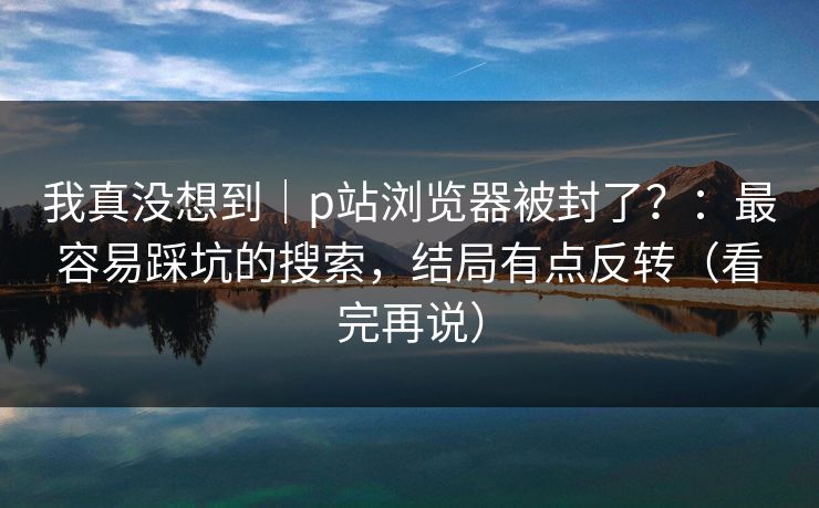 我真没想到｜p站浏览器被封了？：最容易踩坑的搜索，结局有点反转（看完再说）