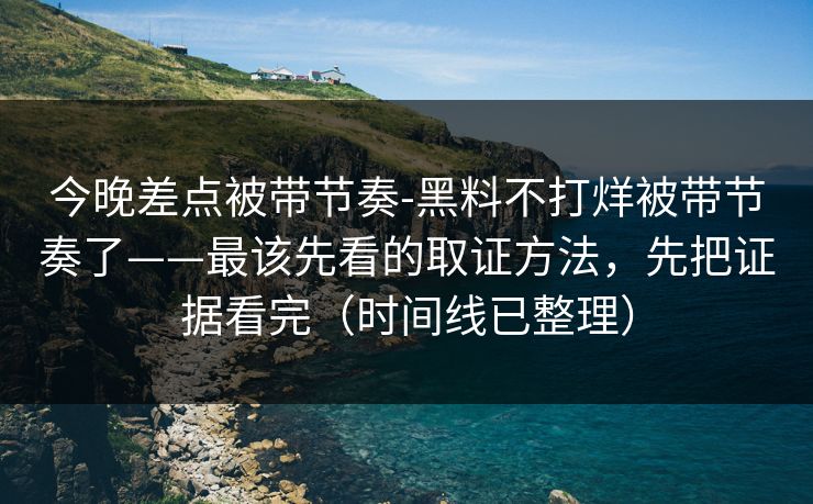 今晚差点被带节奏-黑料不打烊被带节奏了——最该先看的取证方法，先把证据看完（时间线已整理）