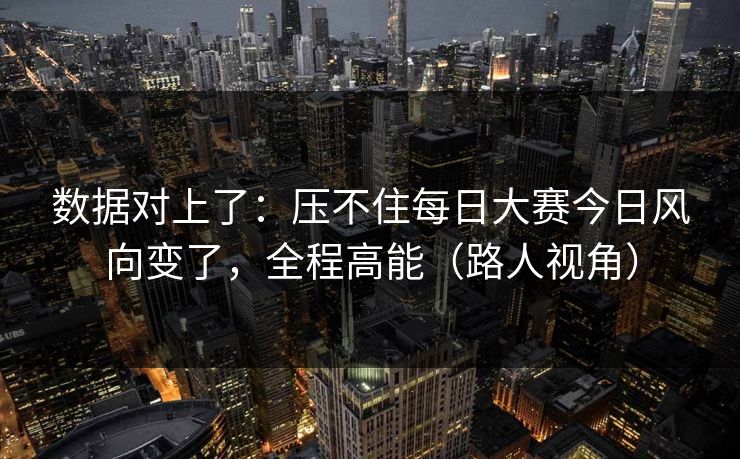 数据对上了：压不住每日大赛今日风向变了，全程高能（路人视角）