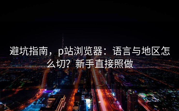 避坑指南，p站浏览器：语言与地区怎么切？新手直接照做