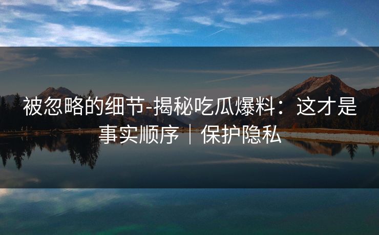 被忽略的细节-揭秘吃瓜爆料：这才是事实顺序｜保护隐私