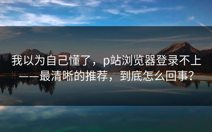 我以为自己懂了，p站浏览器登录不上——最清晰的推荐，到底怎么回事？