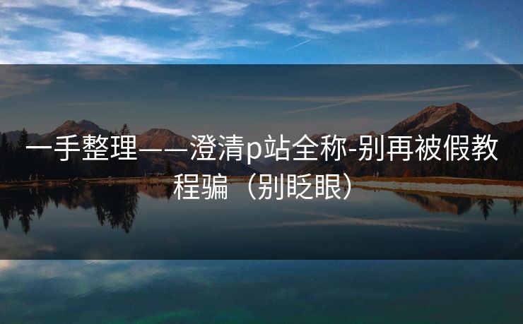 一手整理——澄清p站全称-别再被假教程骗（别眨眼）