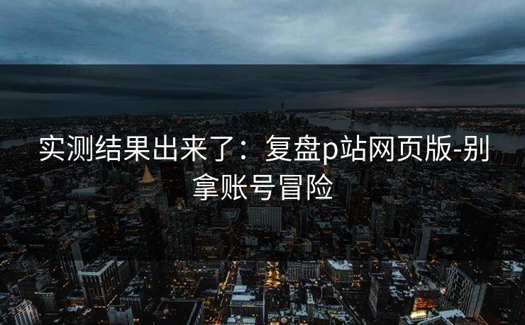 实测结果出来了：复盘p站网页版-别拿账号冒险