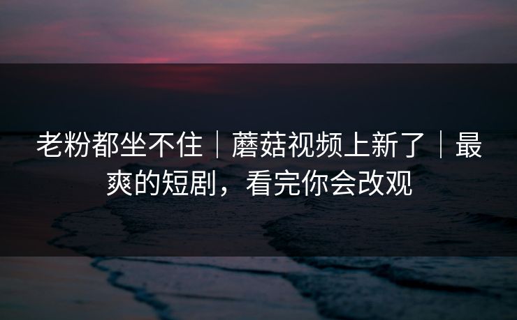 老粉都坐不住｜蘑菇视频上新了｜最爽的短剧，看完你会改观