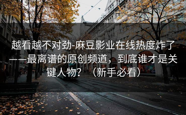 越看越不对劲-麻豆影业在线热度炸了——最离谱的原创频道，到底谁才是关键人物？（新手必看）