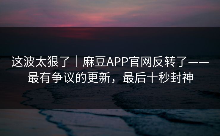 这波太狠了｜麻豆APP官网反转了——最有争议的更新，最后十秒封神