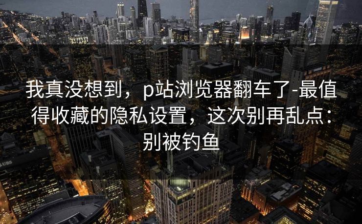 我真没想到，p站浏览器翻车了-最值得收藏的隐私设置，这次别再乱点：别被钓鱼