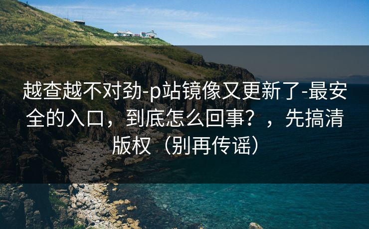 越查越不对劲-p站镜像又更新了-最安全的入口,到底怎么回事?,先搞清版权(别再传谣) 越查越不对劲-p站镜像又更新了-最安全的入口,到底怎么回事?,先搞清版权(别再传谣)