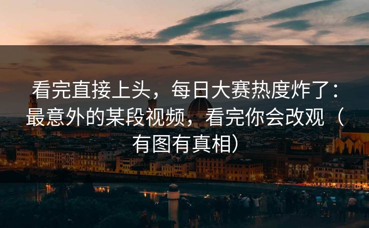 看完直接上头，每日大赛热度炸了：最意外的某段视频，看完你会改观（有图有真相）