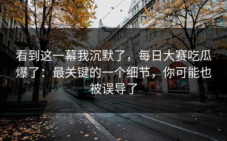 看到这一幕我沉默了,每日大赛吃瓜爆了:最关键的一个细节,你可能也被误导了 看到这一幕我沉默了,每日大赛吃瓜爆了:最关键的一个细节,你可能也被误导了