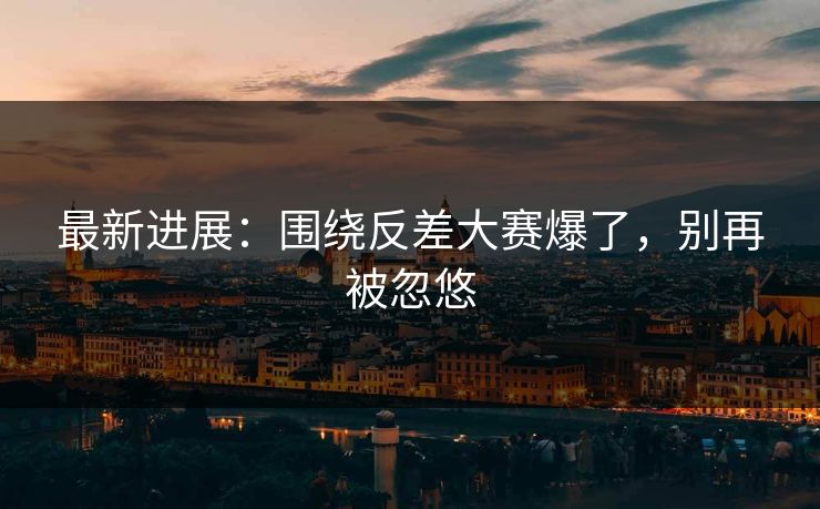 最新进展：围绕反差大赛爆了，别再被忽悠