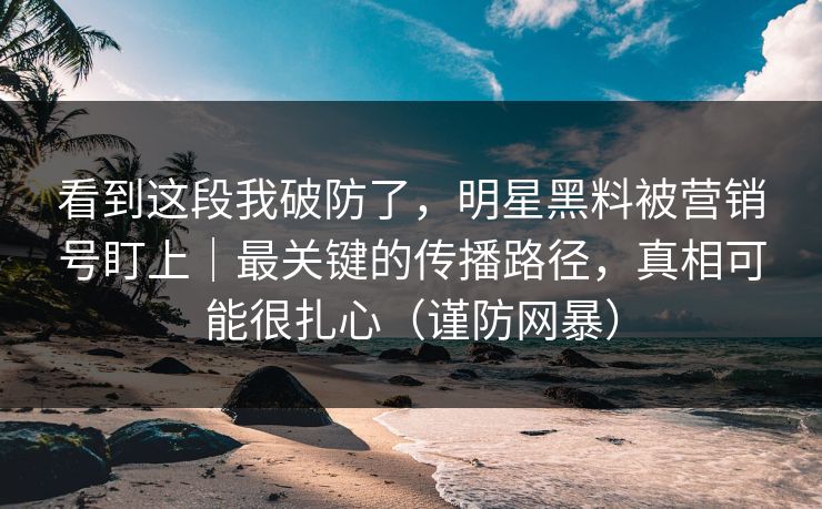 看到这段我破防了，明星黑料被营销号盯上｜最关键的传播路径，真相可能很扎心（谨防网暴）