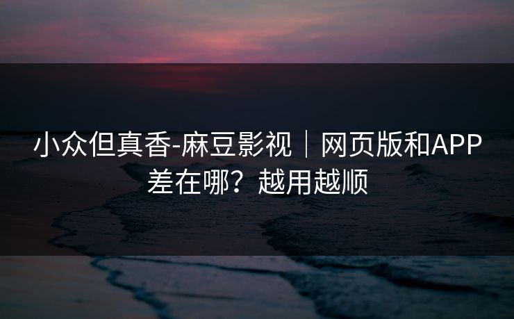 小众但真香-麻豆影视｜网页版和APP差在哪？越用越顺
