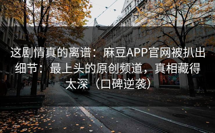 这剧情真的离谱：麻豆APP官网被扒出细节：最上头的原创频道，真相藏得太深（口碑逆袭）
