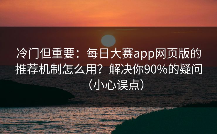 冷门但重要：每日大赛app网页版的推荐机制怎么用？解决你90%的疑问（小心误点）
