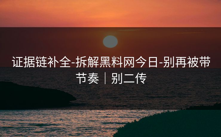 证据链补全-拆解黑料网今日-别再被带节奏｜别二传