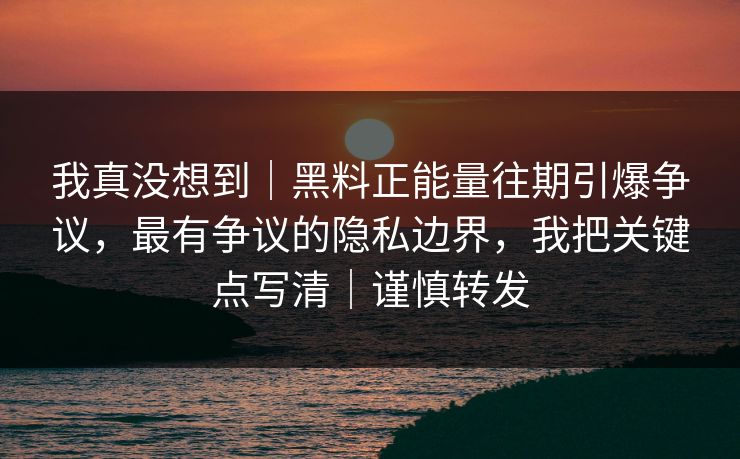 我真没想到｜黑料正能量往期引爆争议，最有争议的隐私边界，我把关键点写清｜谨慎转发