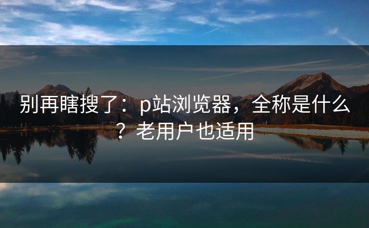 别再瞎搜了：p站浏览器，全称是什么？老用户也适用