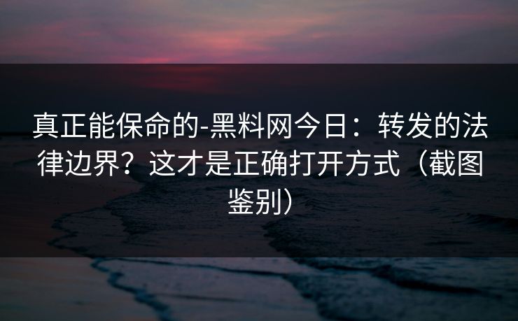 真正能保命的-黑料网今日：转发的法律边界？这才是正确打开方式（截图鉴别）