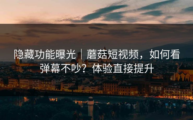 隐藏功能曝光｜蘑菇短视频，如何看弹幕不吵？体验直接提升