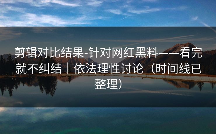 剪辑对比结果-针对网红黑料——看完就不纠结｜依法理性讨论（时间线已整理）