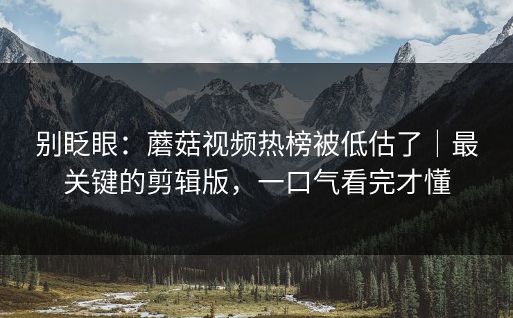 别眨眼：蘑菇视频热榜被低估了｜最关键的剪辑版，一口气看完才懂