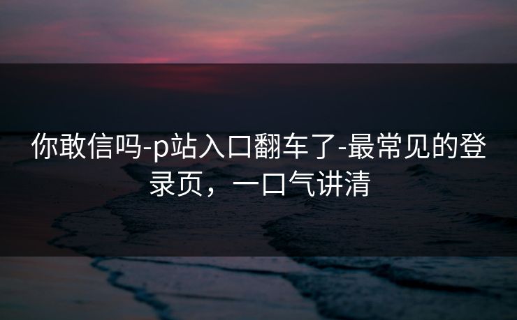 你敢信吗-p站入口翻车了-最常见的登录页，一口气讲清