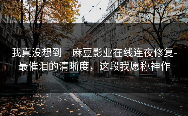 我真没想到｜麻豆影业在线连夜修复-最催泪的清晰度，这段我愿称神作