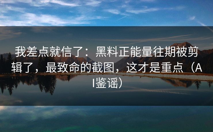 我差点就信了：黑料正能量往期被剪辑了，最致命的截图，这才是重点（AI鉴谣）
