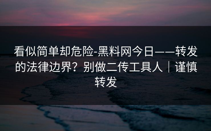 看似简单却危险-黑料网今日——转发的法律边界？别做二传工具人｜谨慎转发