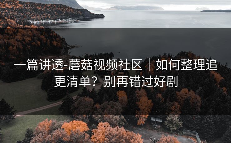 一篇讲透-蘑菇视频社区｜如何整理追更清单？别再错过好剧