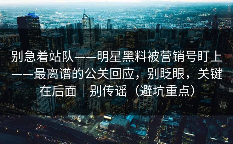 别急着站队——明星黑料被营销号盯上——最离谱的公关回应，别眨眼，关键在后面｜别传谣（避坑重点）