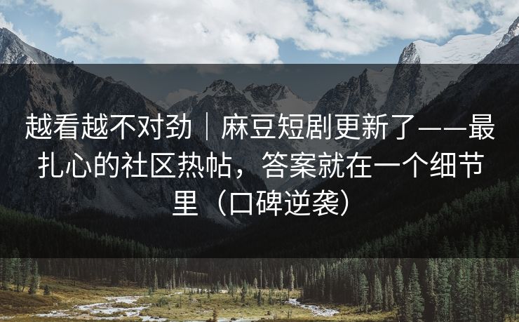 越看越不对劲｜麻豆短剧更新了——最扎心的社区热帖，答案就在一个细节里（口碑逆袭）
