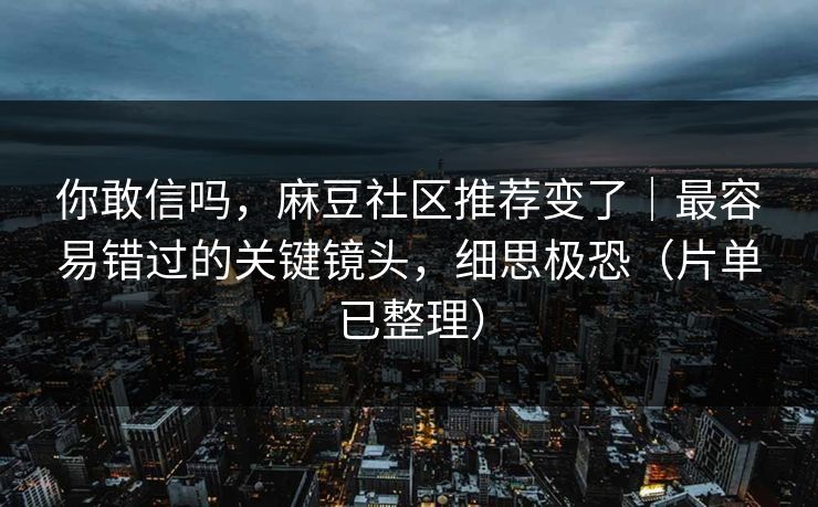 你敢信吗，麻豆社区推荐变了｜最容易错过的关键镜头，细思极恐（片单已整理）